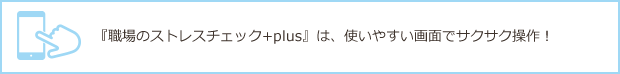 『職場のストレスチェック+plus』は、使いやすい画面でサクサク操作！