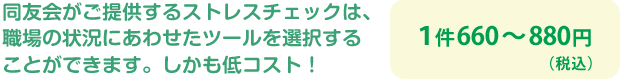 同友会がご提供するストレスチェックは、職場の状況にあわせたツールを選択することができます。しかも低コスト!
